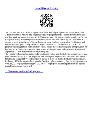 Food Stamp History
The first idea for a Food Stamp Program came from Secretary of Agriculture Henry Wallace and
Administrator Milo Perkins. The program worked by people buying $1 stamps towards their food
and then receiving stamps in return worth 50 cents for every $1 bought. Similar to today the 50 cent
stamps could only be used to purchase certain foods that had been chosen by the Department as
surplus to need. At the height of its use there were some 4 million people using Food Stamps and
over the first four years nearly 20 million people, this cost $262 million (USDA, 2014). The
program was brought to an end when there was no longer the food surpluses and unemployemnt that
had been seen. During the next twenty years many similar proposals and research took place until
September ... Show more content on Helpwriting.net ...
The Secretary of Agriculture authorized a food stamp system until 1962. It was however, never used
until President Kennedy in 1961 began the food stamp pilot program. It too would be built around
the idea that you could buy food stamps but the use of them for surplus food only was taken away.
By January 1964 the program had expanded from just eight areas to forty three in twenty two states
with 380,000 people participating (USDA, 2014). The program was made permanent and became
under Congressional control and
... Get more on HelpWriting.net ...
 