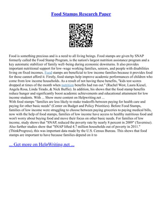 Food Stamps Research Paper
Food is something precious and is a need to all living beings. Food stamps are given by SNAP
formerly called the Food Stamp Program, is the nation's largest nutrition assistance program and a
key automatic stabilizer of family well–being during economic downturns. It also provides
important nutritional support for low–wage working families, seniors, and people with disabilities
living on fixed incomes. Food stamps are beneficial to low income families because it provides food
for those cannot afford it. Firstly, food stamps help improve academic performances of children who
come from low income households. As a result of not having these benefits, "kids test scores
dropped at times of the month when nutrition benefits had run out." (Rachel West, Laura Kiesel,
Angela Rosa, Linda Tirado, & Nick Buffie). In addition, his shows that the food stamp benefits
reduce hunger and significantly boost academic achievements and educational attainment for low
income students. With ... Show more content on Helpwriting.net ...
With food stamps "families are less likely to make tradeoffs between paying for health care and
paying for other basic needs" (Center on Budget and Policy Priorities). Before Food Stamps,
families of low income were struggling to choose between paying groceries to paying medical bills,
now with the help of food stamps, families of low income have access to healthy nutritious food and
won't worry about buying food and move their focus on other basic needs. For families of low
income, study shows that "SNAP, reduced the poverty rate by nearly 8 percent in 2009" (Tavernise).
Also further studies show that "SNAP lifted 4.7 million households out of poverty in 2011."
(ThinkProgress), this was important data made by the U.S. Census Bureau. This shows that food
stamps are important to have because families depend on it to
... Get more on HelpWriting.net ...
 