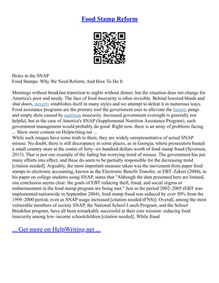 Food Stamp Reform
Holes in the SNAP
Food Stamps: Why We Need Reform, And How To Do It
Mornings without breakfast transition to nights without dinner, but the situation does not change for
America's poor and needy. The face of food insecurity is often invisible. Behind lowered blinds and
shut doors, poverty establishes itself in many styles and we attempt to defeat it in numerous ways.
Food assistance programs are the primary tool the government uses to alleviate the hunger pangs
and empty diets caused by nutrition insecurity. Increased government oversight is generally not
helpful, but in the case of America's SNAP (Supplemental Nutrition Assistance Program), such
government management would probably do good. Right now, there is an array of problems facing
... Show more content on Helpwriting.net ...
While such images have some truth to them, they are widely unrepresentative of actual SNAP
misuse. No doubt, there is still discrepancy in some places, as in Georgia, where prosecutors busted
a small country store at the center of forty–six hundred dollars worth of food stamp fraud (Severson,
2013). That is just one example of the fading but worrying trend of misuse. The government has put
many efforts into effect, and these do seem to be partially responsible for the decreasing trend
[citation needed]. Arguably, the most important measure taken was the movement from paper food
stamps to electronic accounting, known as the Electronic Benefit Transfer, or EBT. Zekeri (2004), in
his paper on college students using SNAP, states that "Although the data presented here are limited,
one conclusion seems clear: the goals of EBT reducing theft, fraud, and social stigma or
embarrassment in the food stamp program are being met." Just in the period 2002–2005 (EBT was
implemented nationwide in September 2004), food stamp fraud was reduced by over 50% from the
1999–2000 period, even as SNAP usage increased [citation needed (FNS)]. Overall, among the most
vulnerable members of society SNAP, the National School Lunch Program, and the School
Breakfast program, have all been remarkably successful at their core mission: reducing food
insecurity among low–income schoolchildren [citation needed]. While fraud
... Get more on HelpWriting.net ...
 