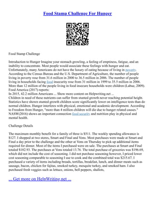 Food Stamp Challenge For Hunger
Food Stamp Challenge
Introduction to Hunger Imagine your stomach growling, a feeling of emptiness, fatigue, and an
inability to concentrate. Most people would associate these feelings with hunger and eat.
Unfortunately, many Americans do not have the luxury of eating because of living in poverty.
According to the Census Bureau and the U.S. Department of Agriculture, the number of people
living in poverty rose from 31.6 million in 2000 to 36.5 million in 2006. The number of people
living in households facing food insecurity rose from 31 million in 1999 to 35.5 million in 2006.
More than 12 million of the people living in food insecure households were children (Labue, 2009).
Food America (2017) reports:
In 2015, 42.2 million Americans ... Show more content on Helpwriting.net ...
Children in need of these nutrients can suffer from stunted growth never reaching potential height.
Statistics have shown stunted growth children score significantly lower on intelligence tests than do
normal children. Hunger interferes with physical, emotional and academic development. According
to Freedom from Hunger, "more than 4 million children will die due to hunger related causes."
NASW(2016) shows an important connection food security and nutrition play in physical and
mental health.
Challenge Details
The maximum monthly benefit for a family of three is $511. The weekly spending allowance is
$127. I shopped at two stores, Smart and Final and Vons. Most purchases were made at Smart and
Final a day prior to the challenge and the other at Vons on Thursday to pick up additional items
required for dinner. Most of the items I purchased were on sale. The purchases at Smart and Final
totaled $182.93. The purchases at Vons totaled 13.76. The total purchase of groceries was $196.69,
which did not include the cost of seasoning. I did not purchase seasoning however, I priced lower
cost seasoning comparable to seasoning I use to cook and the combined total was $215.67. I
purchased a variety of items including breads, tortillas, breakfast, lunch, and dinner meats such as
sausage, bacon, chicken for fajitas, smoked turkey, mesquite turkey, and smoked ham. I also
purchased fresh veggies such as lettuce, onions, bell peppers, shallots,
... Get more on HelpWriting.net ...
 