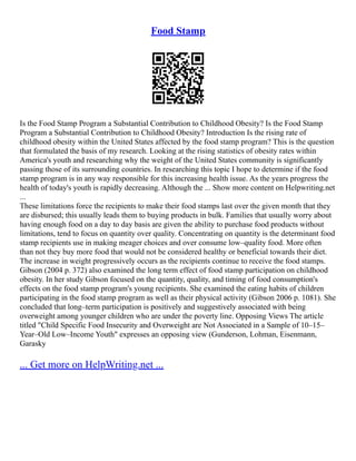 Food Stamp
Is the Food Stamp Program a Substantial Contribution to Childhood Obesity? Is the Food Stamp
Program a Substantial Contribution to Childhood Obesity? Introduction Is the rising rate of
childhood obesity within the United States affected by the food stamp program? This is the question
that formulated the basis of my research. Looking at the rising statistics of obesity rates within
America's youth and researching why the weight of the United States community is significantly
passing those of its surrounding countries. In researching this topic I hope to determine if the food
stamp program is in any way responsible for this increasing health issue. As the years progress the
health of today's youth is rapidly decreasing. Although the ... Show more content on Helpwriting.net
...
These limitations force the recipients to make their food stamps last over the given month that they
are disbursed; this usually leads them to buying products in bulk. Families that usually worry about
having enough food on a day to day basis are given the ability to purchase food products without
limitations, tend to focus on quantity over quality. Concentrating on quantity is the determinant food
stamp recipients use in making meager choices and over consume low–quality food. More often
than not they buy more food that would not be considered healthy or beneficial towards their diet.
The increase in weight progressively occurs as the recipients continue to receive the food stamps.
Gibson (2004 p. 372) also examined the long term effect of food stamp participation on childhood
obesity. In her study Gibson focused on the quantity, quality, and timing of food consumption's
effects on the food stamp program's young recipients. She examined the eating habits of children
participating in the food stamp program as well as their physical activity (Gibson 2006 p. 1081). She
concluded that long–term participation is positively and suggestively associated with being
overweight among younger children who are under the poverty line. Opposing Views The article
titled "Child Specific Food Insecurity and Overweight are Not Associated in a Sample of 10–15–
Year–Old Low–Income Youth" expresses an opposing view (Gunderson, Lohman, Eisenmann,
Garasky
... Get more on HelpWriting.net ...
 