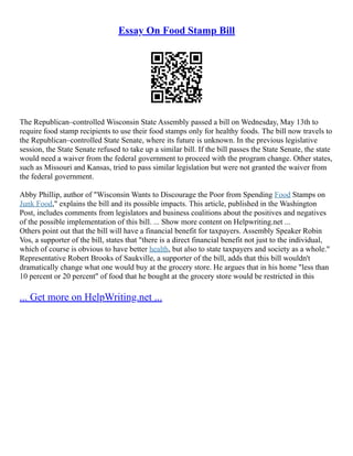 Essay On Food Stamp Bill
The Republican–controlled Wisconsin State Assembly passed a bill on Wednesday, May 13th to
require food stamp recipients to use their food stamps only for healthy foods. The bill now travels to
the Republican–controlled State Senate, where its future is unknown. In the previous legislative
session, the State Senate refused to take up a similar bill. If the bill passes the State Senate, the state
would need a waiver from the federal government to proceed with the program change. Other states,
such as Missouri and Kansas, tried to pass similar legislation but were not granted the waiver from
the federal government.
Abby Phillip, author of "Wisconsin Wants to Discourage the Poor from Spending Food Stamps on
Junk Food," explains the bill and its possible impacts. This article, published in the Washington
Post, includes comments from legislators and business coalitions about the positives and negatives
of the possible implementation of this bill. ... Show more content on Helpwriting.net ...
Others point out that the bill will have a financial benefit for taxpayers. Assembly Speaker Robin
Vos, a supporter of the bill, states that "there is a direct financial benefit not just to the individual,
which of course is obvious to have better health, but also to state taxpayers and society as a whole."
Representative Robert Brooks of Saukville, a supporter of the bill, adds that this bill wouldn't
dramatically change what one would buy at the grocery store. He argues that in his home "less than
10 percent or 20 percent" of food that he bought at the grocery store would be restricted in this
... Get more on HelpWriting.net ...
 