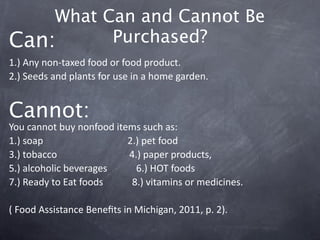 What Can and Cannot Be
Can:      Purchased?
1.) Any non‐taxed food or food product.
2.) Seeds and plants for use in a home garden. 


Cannot:                 
You cannot buy nonfood items such as:
1.) soap                                   2.) pet food
3.) tobacco                              4.) paper products, 
5.) alcoholic beverages            6.) HOT foods
7.) Ready to Eat foods            8.) vitamins or medicines.

( Food Assistance Beneﬁts in Michigan, 2011, p. 2). 
 