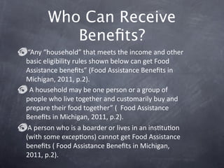 Who Can Receive
          Beneﬁts?
 “Any “household” that meets the income and other 
basic eligibility rules shown below can get Food 
Assistance beneﬁts” (Food Assistance Beneﬁts in 
Michigan, 2011, p.2).
  A household may be one person or a group of 
people who live together and customarily buy and 
prepare their food together” (  Food Assistance 
Beneﬁts in Michigan, 2011, p.2). 
 A person who is a boarder or lives in an insGtuGon 
(with some excepGons) cannot get Food Assistance 
beneﬁts ( Food Assistance Beneﬁts in Michigan, 
2011, p.2). 
 