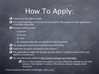 How To Apply: 
        Anyone has the right to apply. 
        The local Department of Human Services (DHS) oﬃce gives or mails applicaGons 
        in the date requested. 
        Requests can be made:
           ‐ in person
           ‐ by phone
           ‐ by mail
           ‐ by someone else who can do this for the household 
        The applicaGon must be turned into local DHS oﬃce
        Applicants are given assistance upon request 
        The applicaGon is taken on the day the day that it is turned in, even if the case 
        worker is not present. 
        You can also apply online at hkp://www.michigan.gov/mibridges
                  Once in the program consumers can also uGlize this website to see their 
                  balance, their worker’s contact informaGon and can reapply when 
                  necessary. 
( Food Assistance Beneﬁts in Michigan, 2011, p.2). 
 
