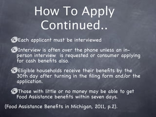 How To Apply
             Continued..
     Each applicant must be interviewed
      Interview is often over the phone unless an in-
     person interview is requested or consumer applying
     for cash beneﬁts also.
     Eligible households receive their beneﬁts by the
     30th day after turning in the ﬁling form and/or the
     application.
      Those with little or no money may be able to get
     Food Assistance beneﬁts within seven days.
(Food Assistance Beneﬁts in Michigan, 2011, p.2).
 