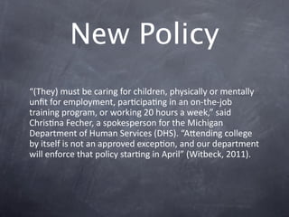 New Policy
“(They) must be caring for children, physically or mentally 
unﬁt for employment, parGcipaGng in an on‐the‐job 
training program, or working 20 hours a week,” said 
ChrisGna Fecher, a spokesperson for the Michigan 
Department of Human Services (DHS). “Akending college 
by itself is not an approved excepGon, and our department 
will enforce that policy starGng in April” (Witbeck, 2011).
 