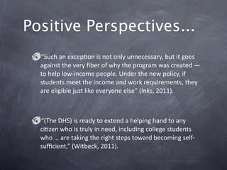 Positive Perspectives... 
  “Such an excepGon is not only unnecessary, but it goes 
  against the very ﬁber of why the program was created — 
  to help low‐income people. Under the new policy, if 
  students meet the income and work requirements, they 
  are eligible just like everyone else” (Inks, 2011). 



  “(The DHS) is ready to extend a helping hand to any 
  ciGzen who is truly in need, including college students 
  who … are taking the right steps toward becoming self‐
  suﬃcient,” (Witbeck, 2011). 
 