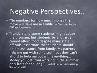 Negative Perspectives..
“No numbers for how much money the
move will save are available” - Christina Fecher;
DHS spokesperson

“I understand some students might abuse
the program, but students by and large
cannot afford food despite many state
officials’ assertions that students should
obtain assistance from family. My parents
help me out with some stuff, but they can’t
afford to help me out with everything...
Money you get from working in the summer
only lasts for so long.” -Josh Broecker Advertising
Senior at MSU
 