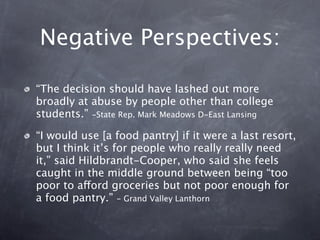 Negative Perspectives:

“The decision should have lashed out more
broadly at abuse by people other than college
students.” -State Rep. Mark Meadows D-East Lansing

“I would use [a food pantry] if it were a last resort,
but I think it’s for people who really really need
it,” said Hildbrandt-Cooper, who said she feels
caught in the middle ground between being “too
poor to afford groceries but not poor enough for
a food pantry.” - Grand Valley Lanthorn
 