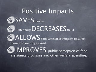 Positive Impacts
   SAVES money 
    PotenGally DECREASES fraud 
   ALLOWS Food Assistance Program to serve 
those that are truly in need

   IMPROVES           public perception of food
assistance programs and other welfare spending.
 