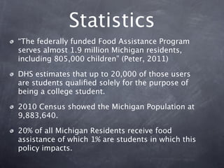 Statistics
“The federally funded Food Assistance Program
serves almost 1.9 million Michigan residents,
including 805,000 children” (Peter, 2011)

DHS estimates that up to 20,000 of those users
are students qualiﬁed solely for the purpose of
being a college student.

2010 Census showed the Michigan Population at
9,883,640.

20% of all Michigan Residents receive food
assistance of which 1% are students in which this
policy impacts.
 