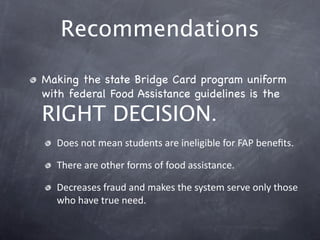 Recommendations

Making the state Bridge Card program uniform
with federal Food Assistance guidelines is the

RIGHT DECISION.
  Does not mean students are ineligible for FAP beneﬁts.

  There are other forms of food assistance.

  Decreases fraud and makes the system serve only those 
  who have true need.
 