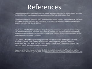 References 
–   Food Assistance Beneﬁts in Michigan (2011 ). In State of Michigan Department of Human Services  Retrieved 
    April 19, 2011, from hkp://www.michigan.gov/documents/dhs/Pub_0016_206544_7.pdf

–   Food Assistance Program Overview (2011). In Department of Human Services . Retrieved April 19, 2011, from 
    hkp://www.michigan.gov/dhs/0,1607,7‐124‐5453_5527‐21832‐‐,00.htmlhkp://www.michigan.gov/dhs/
    0,1607,7‐124‐5453_5527‐21832‐‐,00.html



–   Inks, N. (n.d.). COLUMN: Michigan’s former Bridge Card policy unnecessary excepGon. In Central Michigan 
    Life . Retrieved February 17, 2011, from hkp://www.cm‐life.com/2011/02/17/column‐michigans‐former‐
    bridge‐card‐policy‐unnecessary‐excepGon/hkp://www.cm‐life.com/2011/02/17/column‐michigans‐former‐
    bridge‐card‐policy‐unnecessary‐excepGon/

–   Luke, Peter. " Most Michigan college students will be ineligible for Bridge Card food
    assistance | MLive.com." MichiganLocal News, Breaking News, Sports & Weather -
    MLive.com. N.p., n.d. Web. 15 Apr. 2011. <http://www.mlive.com/politics/index.ssf/
    2011/02/most_michigan_college_students

–   Supplemental NutriGon Assistance Program (n.d.). In United States Department of Agriculture: Food and 
    Nutri?on Service . Retrieved April 30, 2009, from hkp://www.fns.usda.gov/snap/rules/LegislaGon/about.htm
 