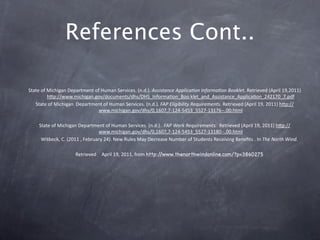 References Cont..

State of Michigan Department of Human Services. (n.d.). Assistance Applica?on Informa?on Booklet. Retrieved (April 19,2011) 
         hkp://www.michigan.gov/documents/dhs/DHS_InformaGon_Boo klet_and_Assistance_ApplicaGon_242170_7.pdf
   State of Michigan  Department of Human Services. (n.d.). FAP Eligibility Requirements. Retrieved (April 19, 2011) hkp://
                               www.michigan.gov/dhs/0,1607,7‐124‐5453_5527‐13176‐‐,00.html 

    State of Michigan Department of Human Services. (n.d.).  FAP Work Requirements.  Retrieved (April 19, 2011) hkp://
                               www.michigan.gov/dhs/0,1607,7‐124‐5453_5527‐13180‐‐,00.html
     Witbeck, C. (2011 , February 24). New Rules May Decrease Number of Students Receiving Beneﬁts . In The North Wind. 

                     Retrieved   April 19, 2011, from http://www.thenorthwindonline.com/?p=3860275
 