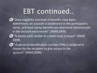 EBT continued..
 “Once eligibility and level of beneﬁts have been 
determined, an account is established in the parGcipant's 
name, and food stamp beneﬁts are deposited electronically 
in the account each month” (SNAP,2009). 
  “A plasGc card, similar to a bank card, is issued” (SNAP,
2009). 
 “ A personal idenGﬁcaGon number (PIN) is assigned or 
chosen by the recipient to give access to the 
account” (SNAP,2009). 
 