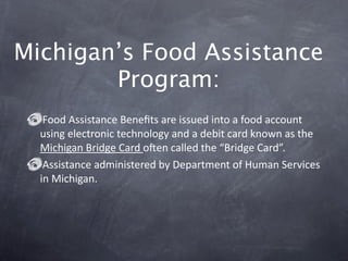 Michigan’s Food Assistance
        Program:
   Food Assistance Beneﬁts are issued into a food account 
  using electronic technology and a debit card known as the 
  Michigan Bridge Card oZen called the “Bridge Card”. 
   Assistance administered by Department of Human Services 
  in Michigan. 
 
