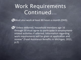 Work Requirements
   Continued…
Must also work at least 80 hours a month (DHS).

 “Unless deferred, household members age 16 
through 59 must agree to parGcipate in employment‐
related acGviGes if referred. InformaGon regarding 
work requirements will be given at applicaGon and 
review” (Food Assistance Beneﬁts in Michigan, 2011, 
p.2). 
 