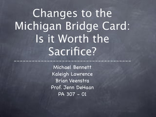 Changes to the
Michigan Bridge Card:
   Is it Worth the
      Sacriﬁce?
---------------------------------------
             Michael Bennett
             Kaleigh Lawrence
              Brian Veenstra
            Prof. Jenn DeHaan
               PA 307 - 01
 