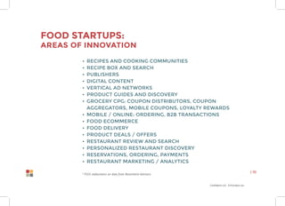 Confidential Information
| 10
Food Startups:
Areas of innovation
•	 Recipes and Cooking Communities
•	 Recipe Box and Search
•	 Publishers
•	 Digital Content
•	 Vertical ad Networks
•	 Product Guides and Discovery
•	 Grocery CPG: Coupon Distributors, Coupon
Aggregators, Mobile Coupons, Loyalty Rewards
•	 Mobile / Online: Ordering, B2B transactions
•	 Food Ecommerce
•	 Food Delivery
•	 Product Deals / Offers
•	 Restaurant Review and Search
•	 Personalized Restaurant Discovery
•	 Reservations, Ordering, Payments
•	 Restaurant Marketing / Analytics
* P101 elaboration on data from Rosenheim Advisors
 