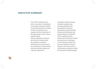 From 2012 to date there has
been a new wave of investments
in innovative companies related
to the food industry.An increased
number of transactions was
coupled with the involvement of
the major players of the venture
capital industry.
Startups operating in the food
tech area are revolutionizing
the way food is produced,
distributed and consumed,and
are revitalizing an entire industry
with new business models and
customer experiences.
Executive Summary
A significant pipeline of open
innovation opportunities
has been generated,with
the potential to structure
acquisitions,commercial deals
and partnership between big
industry players and startups.
P101 is positioned at the
forefront of the food tech market
and could act as a key player
in the innovation process: the
fund has invested in relevant
startups in this sector and it is
continuously scouting the market
for new teams and technologies.
 