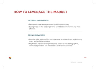Confidential Information
| 33
Internal innovation:
•	 Explore the new layers generated by digital technology.
•	 Each process in the food experience could be leaner, smarter and more
efficient
Open innovation:
•	 Look for M&A opportunities: the new wave of food startups is generating
smart and scalable solutions
•	 Key factors are low development costs, access to new demographics,
innovative processes and new sales & distribution channels
How to leverage the market
 