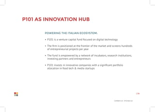 Confidential Information
| 34
Powering the Italian Ecosystem:
•	 P101 is a venture capital fund focused on digital technology
•	 The firm is positioned at the frontier of the market and screens hundreds
of entrepreneurial projects per year
•	 The fund is empowered by a network of incubators, research institutions,
investing partners and entrepreneurs
•	 P101 invests in innovative companies with a significant portfolio
allocation in food tech & media startups
P101 as Innovation Hub
 