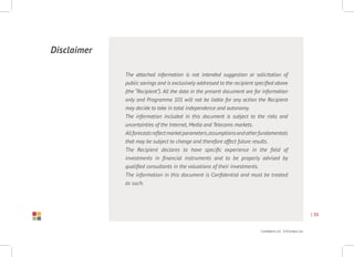 Confidential Information
| 35
The attached information is not intended suggestion or solicitation of
public savings and is exclusively addressed to the recipient specified above
(the “Recipient”). All the data in the present document are for information
only and Programma 101 will not be liable for any action the Recipient
may decide to take in total independence and autonomy.
The information included in this document is subject to the risks and
uncertainties of the Internet, Media and Telecoms markets.
Allforecastsreflectmarketparameters,assumptionsandotherfundamentals
that may be subject to change and therefore affect future results.
The Recipient declares to have specific experience in the field of
investments in financial instruments and to be properly advised by
qualified consultants in the valuations of their investments.
The information in this document is Confidential and must be treated
as such.
Disclaimer
Research project
Raffaele Mauro
graphic design
Giulia Bertuzzo
 