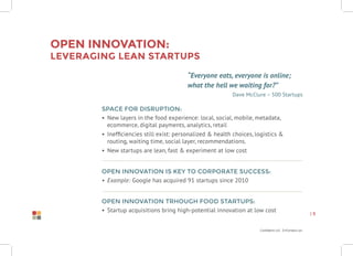 Confidential Information
| 9
Open innovation:
leveraging lean startups
“Everyone eats, everyone is online;
what the hell we waiting for?”
Dave McClure – 500 Startups
Space for disruption:
•	 New layers in the food experience: local, social, mobile, metadata,
ecommerce, digital payments, analytics, retail
•	 Inefficiencies still exist: personalized & health choices, logistics &
routing, waiting time, social layer, recommendations.
•	 New startups are lean, fast & experiment at low cost
Open innovation is key to corporate success:
•	 Example: Google has acquired 91 startups since 2010
Open innovation trhough food startups:
•	 Startup acquisitions bring high-potential innovation at low cost
 