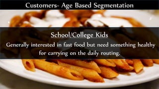 School/College Kids
Generally interested in fast food but need something healthy
for carrying on the daily routing.
Customers- Age Based Segmentation
 