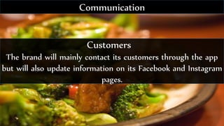 Customers
The brand will mainly contact its customers through the app
but will also update information on its Facebook and Instagram
pages.
Communication
 