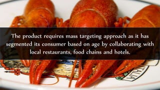 The product requires mass targeting approach as it has
segmented its consumer based on age by collaborating with
local restaurants, food chains and hotels.
 