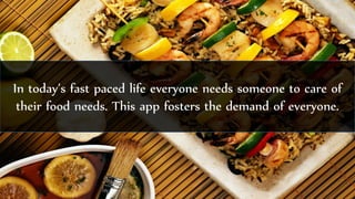 In today’s fast paced life everyone needs someone to care of
their food needs. This app fosters the demand of everyone.
 