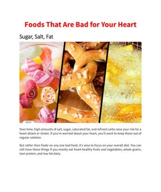 Foods That Are Bad for Your Heart
Sugar, Salt, Fat
Over time, high amounts of salt, sugar, saturated fat, and refined carbs raise your risk for a
heart attack or stroke. If you’re worried about your heart, you’ll want to keep these out of
regular rotation.
But rather than fixate on any one bad food, it’s wise to focus on your overall diet. You can
still have these things if you mostly eat heart-healthy fruits and vegetables, whole grains,
lean protein, and low-fat dairy.
 