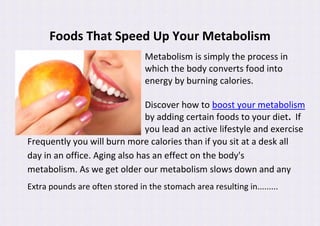 Foods That Speed Up Your Metabolism
                                 Metabolism is simply the process in
                                 which the body converts food into
                                 energy by burning calories.

                               Discover how to boost your metabolism
                               by adding certain foods to your diet. If
                               you lead an active lifestyle and exercise
Frequently you will burn more calories than if you sit at a desk all
day in an office. Aging also has an effect on the body's
metabolism. As we get older our metabolism slows down and any
Extra pounds are often stored in the stomach area resulting in.........
 