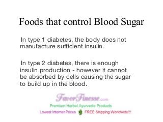 Foods that control Blood Sugar
In type 1 diabetes, the body does not
manufacture sufficient insulin.
In type 2 diabetes, there is enough
insulin production - however it cannot
be absorbed by cells causing the sugar
to build up in the blood. 
 