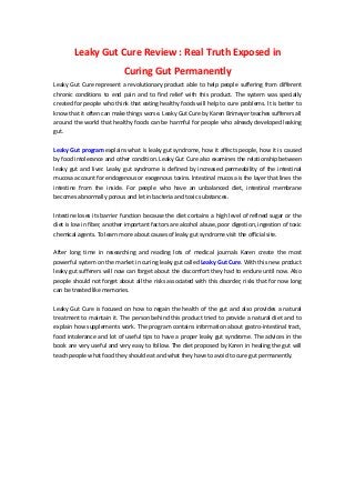 Leaky Gut Cure Review : Real Truth Exposed in
Curing Gut Permanently
Leaky Gut Cure represent a revolutionary product able to help people suffering from different
chronic conditions to end pain and to find relief with this product. The system was specially
created for people who think that eating healthy foods will help to cure problems. It is better to
know that it often can make things worse. Leaky Gut Cure by Karen Brimeyer teaches sufferers all
around the world that healthy foods can be harmful for people who already developed leaking
gut.
Leaky Gut program explains what is leaky gut syndrome, how it affects people, how it is caused
by food intolerance and other condition. Leaky Gut Cure also examines the relationship between
leaky gut and liver. Leaky gut syndrome is defined by increased permeability of the intestinal
mucosa account for endogenous or exogenous toxins. Intestinal mucosa is the layer that lines the
intestine from the inside. For people who have an unbalanced diet, intestinal membrane
becomes abnormally porous and let in bacteria and toxic substances.
Intestine loses its barrier function because the diet contains a high level of refined sugar or the
diet is low in fiber, another important factors are alcohol abuse, poor digestion, ingestion of toxic
chemical agents. To learn more about causes of leaky gut syndrome visit the official site.
After long time in researching and reading lots of medical journals Karen create the most
powerful system on the market in curing leaky gut called Leaky Gut Cure. With this new product
leaky gut sufferers will now can forget about the discomfort they had to endure until now. Also
people should not forget about all the risks associated with this disorder, risks that for now long
can be treated like memories.
Leaky Gut Cure is focused on how to regain the health of the gut and also provides a natural
treatment to maintain it. The person behind this product tried to provide a natural diet and to
explain how supplements work. The program contains information about gastro-intestinal tract,
food intolerance and lot of useful tips to have a proper leaky gut syndrome. The advices in the
book are very useful and very easy to follow. The diet proposed by Karen in healing the gut will
teach people what food they should eat and what they have to avoid to cure gut permanently.
 