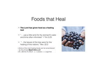 Foods that Heal
• The Lord has given food as a healing
tool.
• “… use a little wine for thy stomach's sake
and thine often inﬁrmities” 1 Tim 5:23
• “…the leaves of the tree were for the
healing of the nations.” Rev. 22:2
Some of the most healing foods can be remembered
by the phrase Beach B.A.L.L.S.
B = Berries A=Allium L = Leaves L = Legumes
 