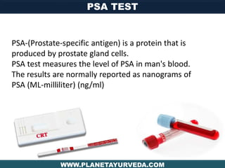 PSA TEST
WWW.PLANETAYURVEDA.COM
PSA-(Prostate-specific antigen) is a protein that is
produced by prostate gland cells.
PSA test measures the level of PSA in man's blood.
The results are normally reported as nanograms of
PSA (ML-milliliter) (ng/ml)
 