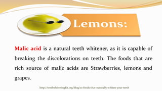 Malic acid is a natural teeth whitener, as it is capable of
breaking the discolorations on teeth. The foods that are
rich ...