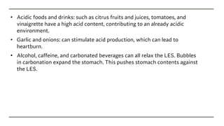 • Acidic foods and drinks: such as citrus fruits and juices, tomatoes, and
vinaigrette have a high acid content, contributing to an already acidic
environment.
• Garlic and onions: can stimulate acid production, which can lead to
heartburn.
• Alcohol, caffeine, and carbonated beverages can all relax the LES. Bubbles
in carbonation expand the stomach. This pushes stomach contents against
the LES.
 