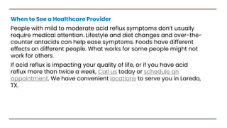 When to See a Healthcare Provider
People with mild to moderate acid reflux symptoms don’t usually
require medical attention. Lifestyle and diet changes and over-the-
counter antacids can help ease symptoms. Foods have different
effects on different people. What works for some people might not
work for others.
If acid reflux is impacting your quality of life, or if you have acid
reflux more than twice a week, Call us today or schedule an
appointment. We have convenient locations to serve you in Laredo,
TX.
 