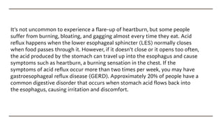 It’s not uncommon to experience a flare-up of heartburn, but some people
suffer from burning, bloating, and gagging almost every time they eat. Acid
reflux happens when the lower esophageal sphincter (LES) normally closes
when food passes through it. However, if it doesn’t close or it opens too often,
the acid produced by the stomach can travel up into the esophagus and cause
symptoms such as heartburn, a burning sensation in the chest. If the
symptoms of acid reflux occur more than two times per week, you may have
gastroesophageal reflux disease (GERD). Approximately 20% of people have a
common digestive disorder that occurs when stomach acid flows back into
the esophagus, causing irritation and discomfort.
 