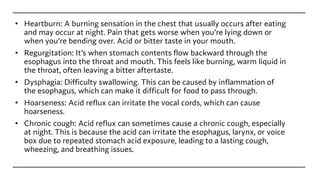 • Heartburn: A burning sensation in the chest that usually occurs after eating
and may occur at night. Pain that gets worse when you’re lying down or
when you’re bending over. Acid or bitter taste in your mouth.
• Regurgitation: It’s when stomach contents flow backward through the
esophagus into the throat and mouth. This feels like burning, warm liquid in
the throat, often leaving a bitter aftertaste.
• Dysphagia: Difficulty swallowing. This can be caused by inflammation of
the esophagus, which can make it difficult for food to pass through.
• Hoarseness: Acid reflux can irritate the vocal cords, which can cause
hoarseness.
• Chronic cough: Acid reflux can sometimes cause a chronic cough, especially
at night. This is because the acid can irritate the esophagus, larynx, or voice
box due to repeated stomach acid exposure, leading to a lasting cough,
wheezing, and breathing issues.
 