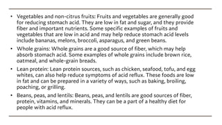 • Vegetables and non-citrus fruits: Fruits and vegetables are generally good
for reducing stomach acid. They are low in fat and sugar, and they provide
fiber and important nutrients. Some specific examples of fruits and
vegetables that are low in acid and may help reduce stomach acid levels
include bananas, melons, broccoli, asparagus, and green beans.
• Whole grains: Whole grains are a good source of fiber, which may help
absorb stomach acid. Some examples of whole grains include brown rice,
oatmeal, and whole-grain breads.
• Lean protein: Lean protein sources, such as chicken, seafood, tofu, and egg
whites, can also help reduce symptoms of acid reflux. These foods are low
in fat and can be prepared in a variety of ways, such as baking, broiling,
poaching, or grilling.
• Beans, peas, and lentils: Beans, peas, and lentils are good sources of fiber,
protein, vitamins, and minerals. They can be a part of a healthy diet for
people with acid reflux.
 