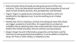 • Nuts and seeds: Nuts and seeds are also good sources of fiber and
nutrients. They may help absorb stomach acid. Some examples of nuts and
seeds include almonds, peanuts, chia, pomegranate, and flaxseeds.
• Yogurt: Yogurt is a good source of protein and probiotics, which are
beneficial for the digestive tract. It can be soothing to an irritated
esophagus.
• Healthy fats: Fat is a necessary nutrient, but eating too many fatty foods
can trigger symptoms of acid reflux. It’s a good idea to cut down on
unhealthy fats by replacing them with unsaturated fats. Some examples of
healthy fats include avocados, olive oil, walnuts, and soy products.
• Ginger: Ginger has anti-inflammatory properties and has been used for
centuries to treat gastrointestinal problems. It can be added to smoothies,
soups, stir-fries, or other dishes, or steeped as a tea.
 