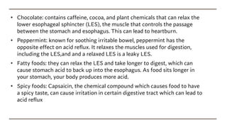 • Chocolate: contains caffeine, cocoa, and plant chemicals that can relax the
lower esophageal sphincter (LES), the muscle that controls the passage
between the stomach and esophagus. This can lead to heartburn.
• Peppermint: known for soothing irritable bowel, peppermint has the
opposite effect on acid reflux. It relaxes the muscles used for digestion,
including the LES,and and a relaxed LES is a leaky LES.
• Fatty foods: they can relax the LES and take longer to digest, which can
cause stomach acid to back up into the esophagus. As food sits longer in
your stomach, your body produces more acid.
• Spicy foods: Capsaicin, the chemical compound which causes food to have
a spicy taste, can cause irritation in certain digestive tract which can lead to
acid reflux
 