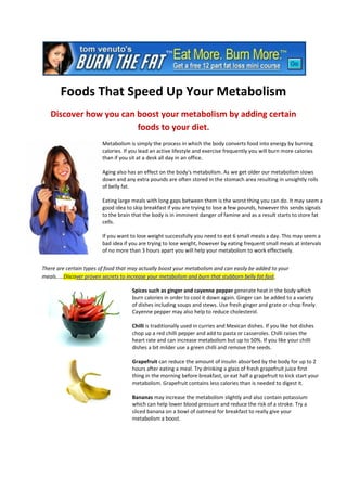 Foods That Speed Up Your Metabolism
   Discover how you can boost your metabolism by adding certain
                        foods to your diet.
                         Metabolism is simply the process in which the body converts food into energy by burning
                         calories. If you lead an active lifestyle and exercise frequently you will burn more calories
                         than if you sit at a desk all day in an office.

                         Aging also has an effect on the body's metabolism. As we get older our metabolism slows
                         down and any extra pounds are often stored in the stomach area resulting in unsightly rolls
                         of belly fat.

                         Eating large meals with long gaps between them is the worst thing you can do. It may seem a
                         good idea to skip breakfast if you are trying to lose a few pounds, however this sends signals
                         to the brain that the body is in imminent danger of famine and as a result starts to store fat
                         cells.

                         If you want to lose weight successfully you need to eat 6 small meals a day. This may seem a
                         bad idea if you are trying to lose weight, however by eating frequent small meals at intervals
                         of no more than 3 hours apart you will help your metabolism to work effectively.


There are certain types of food that may actually boost your metabolism and can easily be added to your
meals.....Discover proven secrets to increase your metabolism and burn that stubborn belly fat fast.

                                      Spices such as ginger and cayenne pepper generate heat in the body which
                                      burn calories in order to cool it down again. Ginger can be added to a variety
                                      of dishes including soups and stews. Use fresh ginger and grate or chop finely.
                                      Cayenne pepper may also help to reduce cholesterol.

                                      Chilli is traditionally used in curries and Mexican dishes. If you like hot dishes
                                      chop up a red chilli pepper and add to pasta or casseroles. Chilli raises the
                                      heart rate and can increase metabolism but up to 50%. If you like your chilli
                                      dishes a bit milder use a green chilli and remove the seeds.

                                      Grapefruit can reduce the amount of insulin absorbed by the body for up to 2
                                      hours after eating a meal. Try drinking a glass of fresh grapefruit juice first
                                      thing in the morning before breakfast, or eat half a grapefruit to kick start your
                                      metabolism. Grapefruit contains less calories than is needed to digest it.

                                      Bananas may increase the metabolism slightly and also contain potassium
                                      which can help lower blood pressure and reduce the risk of a stroke. Try a
                                      sliced banana on a bowl of oatmeal for breakfast to really give your
                                      metabolism a boost.
 