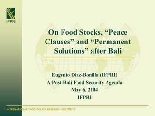 INTERNATIONAL FOOD POLICY RESEARCH INSTITUTE
IFPRI
On Food Stocks, “Peace
Clauses” and “Permanent
Solutions” after Bali
Eugenio Diaz-Bonilla (IFPRI)
A Post-Bali Food Security Agenda
May 6, 2104
IFPRI
 