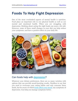 Article published by : Root India Healthcare Ltd http://rihl.in
Foods To Help Fight Depression
One of the most overlooked aspects of mental health is nutrition.
Food plays an important role in our physical health as well as our
mental and emotional health. When you are struggling with
depression, thinking about eating the right foods can seem a bit odd.
However, some of these small changes in your diet can help reduce
your symptoms; and have a positive effect on your daily life.
Can foods help with depression?
Whatever your dietary preferences, there are so many varieties with
options that can provide mood-boosting results. Needless to say that
you need to overcome your eating habits and only consume these
foods, but be aware of which foods affect your mood, any symptoms of
depression. Can help you manage symptoms better.
 